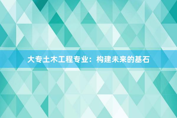 大专土木工程专业：构建未来的基石